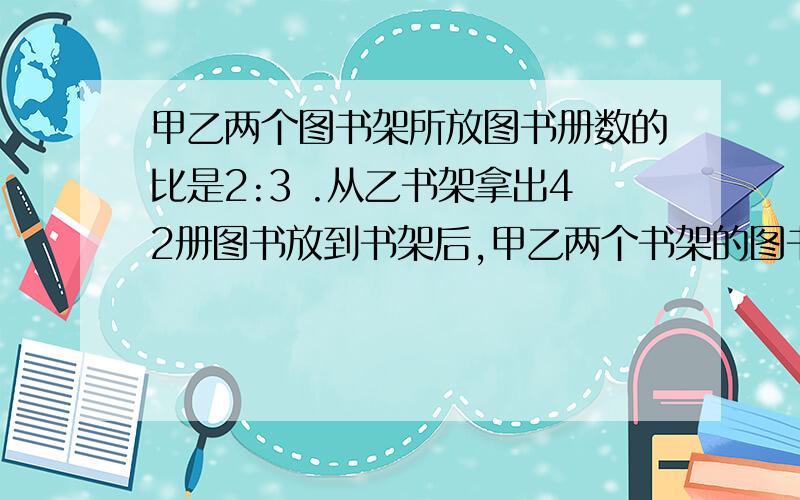 甲乙两个图书架所放图书册数的比是2:3 .从乙书架拿出42册图书放到书架后,甲乙两个书架的图书比是5:4甲书架原有图书多少册?