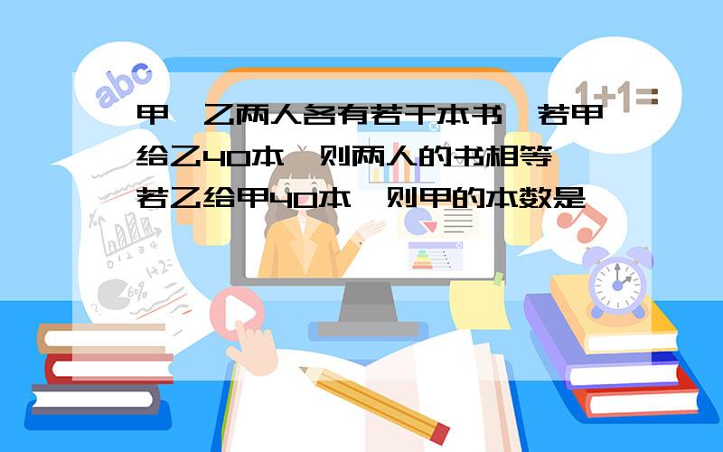 甲,乙两人各有若干本书,若甲给乙40本,则两人的书相等,若乙给甲40本,则甲的本数是