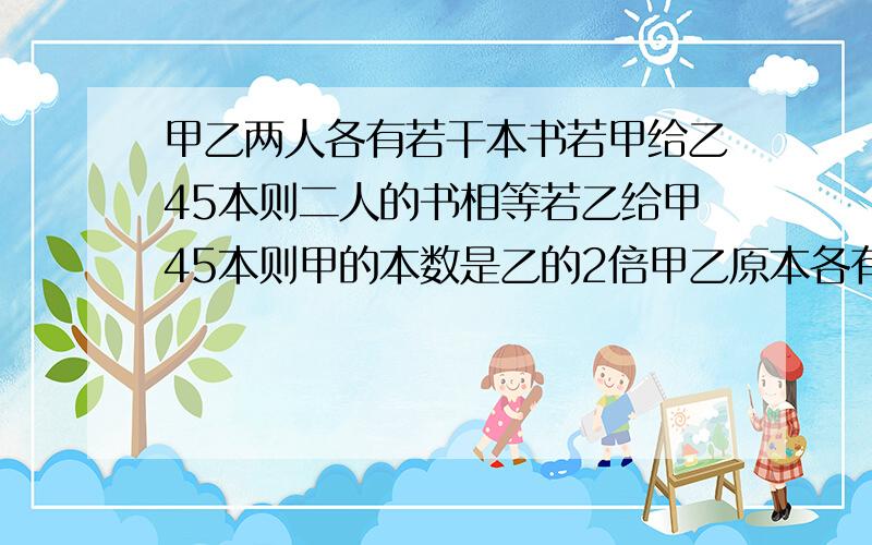 甲乙两人各有若干本书若甲给乙45本则二人的书相等若乙给甲45本则甲的本数是乙的2倍甲乙原本各有多少本.