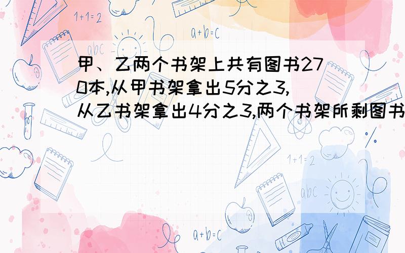 甲、乙两个书架上共有图书270本,从甲书架拿出5分之3,从乙书架拿出4分之3,两个书架所剩图书之比为2:1,两个书架上原来各有图书多少本?