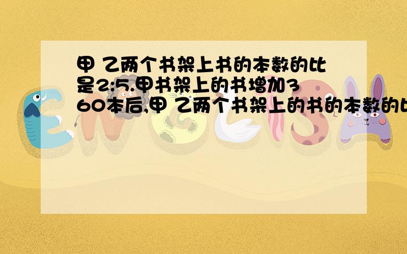 甲 乙两个书架上书的本数的比是2:5.甲书架上的书增加360本后,甲 乙两个书架上的书的本数的比是5:8.这两个书架现在共有多少本书?