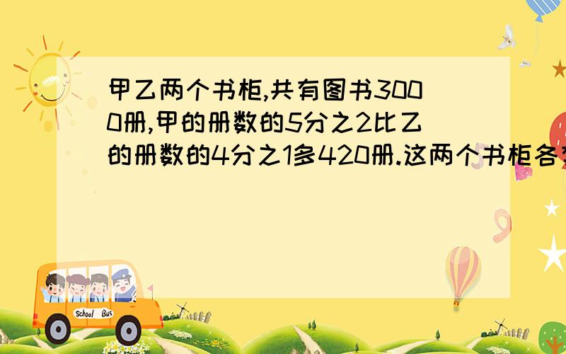 甲乙两个书柜,共有图书3000册,甲的册数的5分之2比乙的册数的4分之1多420册.这两个书柜各有图书多少册