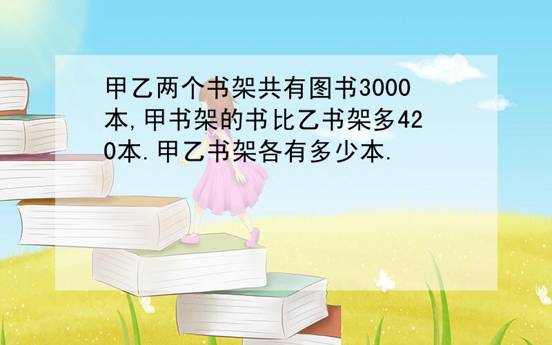 甲乙两个书架共有图书3000本,甲书架的书比乙书架多420本.甲乙书架各有多少本.