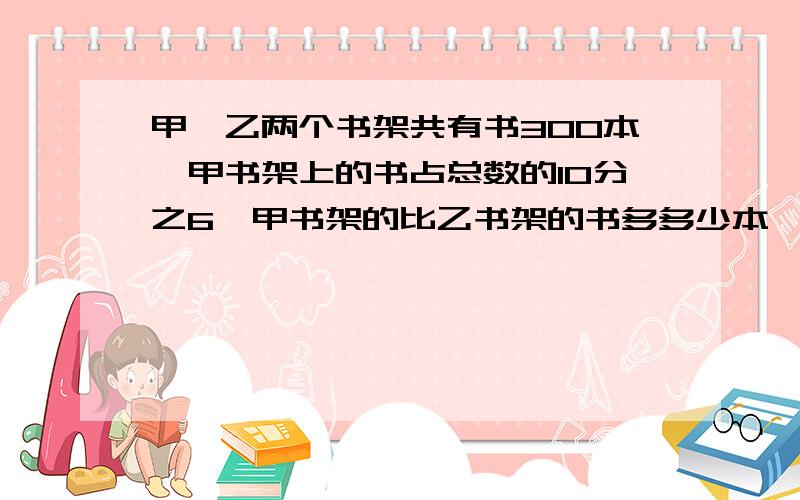 甲、乙两个书架共有书300本,甲书架上的书占总数的10分之6,甲书架的比乙书架的书多多少本