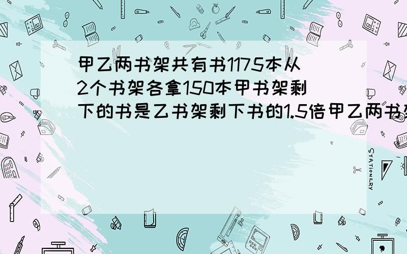 甲乙两书架共有书1175本从2个书架各拿150本甲书架剩下的书是乙书架剩下书的1.5倍甲乙两书架原来各有多少本