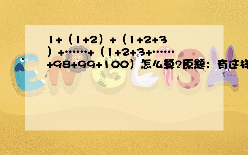 1+（1+2）+（1+2+3）+……+（1+2+3+……+98+99+100）怎么算?原题：有这样一个百层球垛,这个球垛第一层有1个小球,第二层有3个小球,第三层有6个小球,第四层有10个小球,第五层有15个小球……这一百