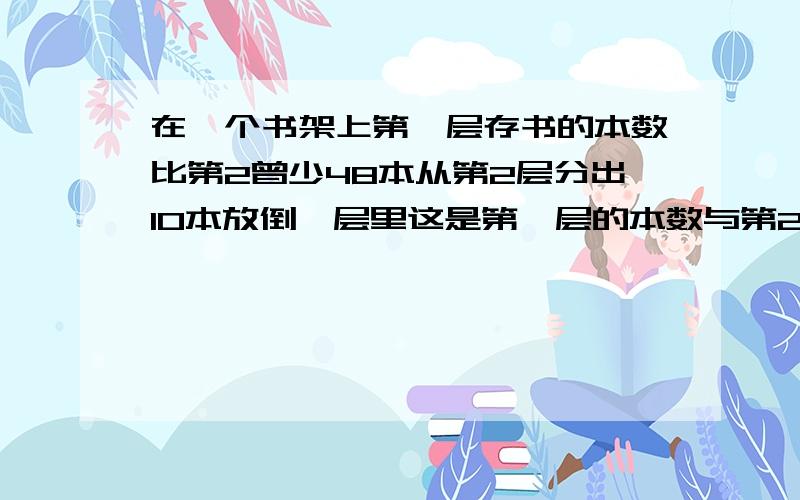 在一个书架上第一层存书的本数比第2曾少48本从第2层分出10本放倒一层里这是第一层的本数与第2层本数比是3:4第1、2层原来各有书多少本