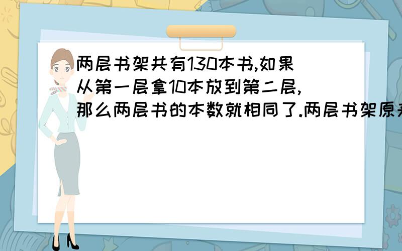 两层书架共有130本书,如果从第一层拿10本放到第二层,那么两层书的本数就相同了.两层书架原来各有多?