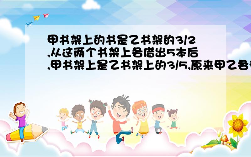 甲书架上的书是乙书架的3/2,从这两个书架上各借出5本后,甲书架上是乙书架上的3/5,原来甲乙各有多少本书各位大仙,速度速度