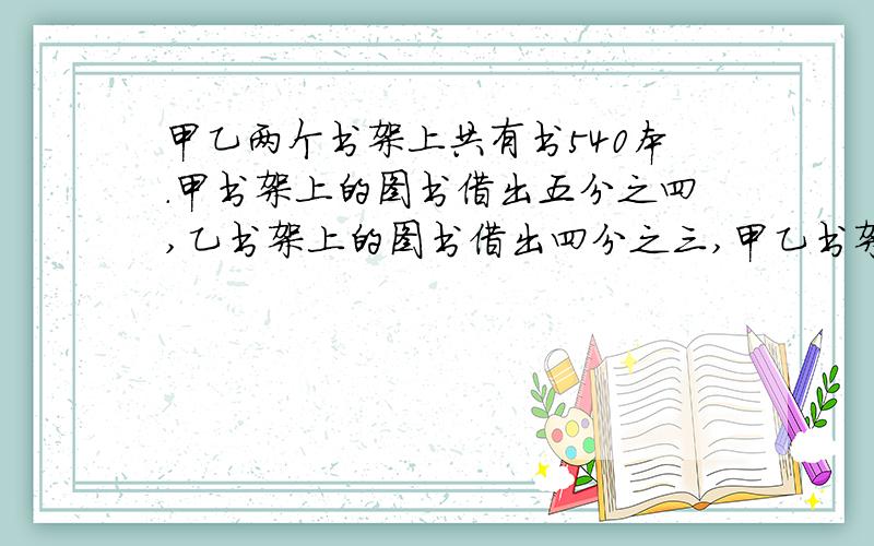 甲乙两个书架上共有书540本.甲书架上的图书借出五分之四,乙书架上的图书借出四分之三,甲乙书架借出书后 剩下的 相等两个书架上原有图书各多少本