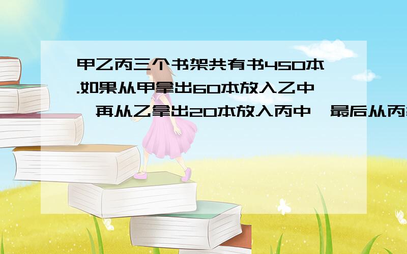 甲乙丙三个书架共有书450本.如果从甲拿出60本放入乙中,再从乙拿出20本放入丙中,最后从丙拿出30本放入甲中,这时三个书架书数相等,甲书架原来有多少本书?（用逆推法解）