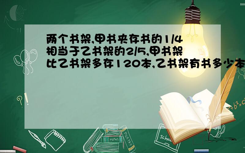 两个书架,甲书夹存书的1/4相当于乙书架的2/5,甲书架比乙书架多存120本,乙书架有书多少本?