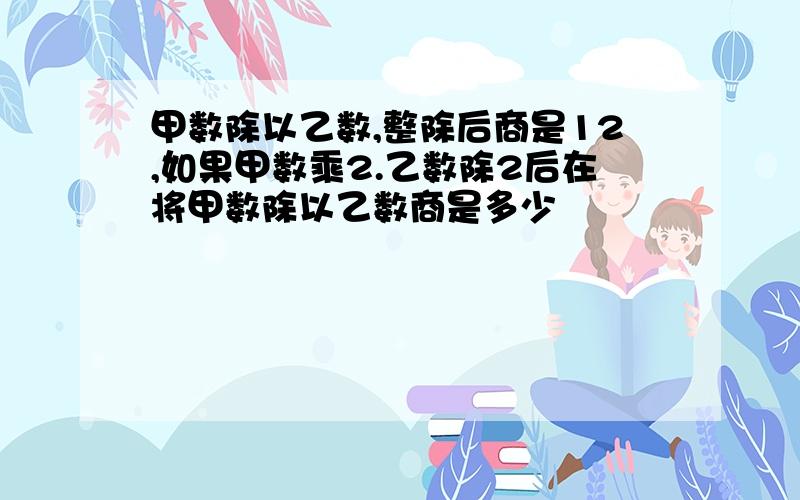 甲数除以乙数,整除后商是12,如果甲数乘2.乙数除2后在将甲数除以乙数商是多少