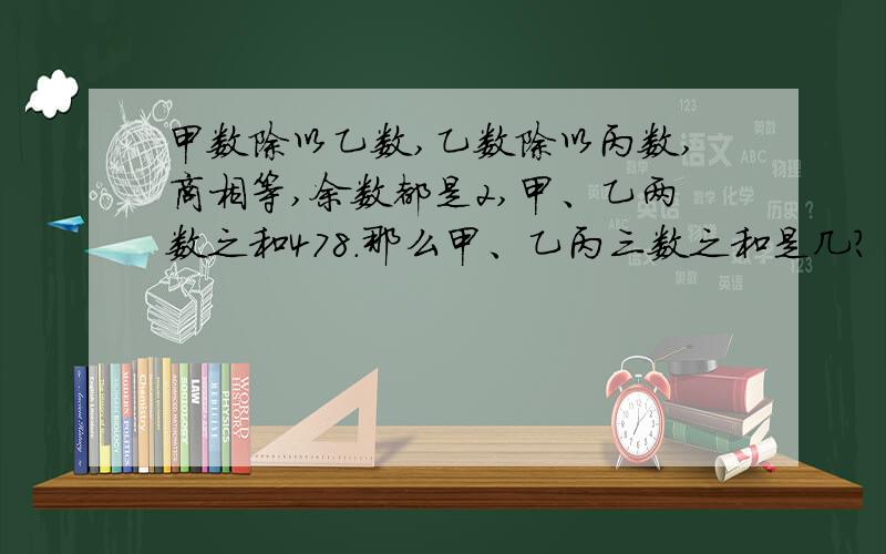 甲数除以乙数,乙数除以丙数,商相等,余数都是2,甲、乙两数之和478.那么甲、乙丙三数之和是几?