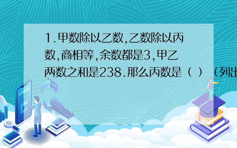 1.甲数除以乙数,乙数除以丙数,商相等,余数都是3,甲乙两数之和是238.那么丙数是（ ）（列出计算方法与解说）2..甲数除以5,除以7,除以11,余数都是3,求甲数最小值