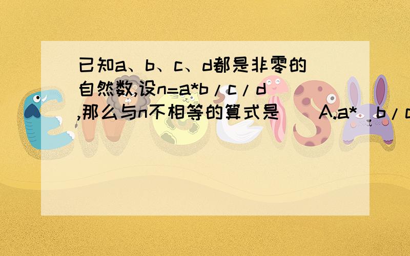 已知a、b、c、d都是非零的自然数,设n=a*b/c/d,那么与n不相等的算式是（）A.a*（b/c）/d B.a/（c/b）/d C.a*(b/d/c)D.a/d/(b/c)