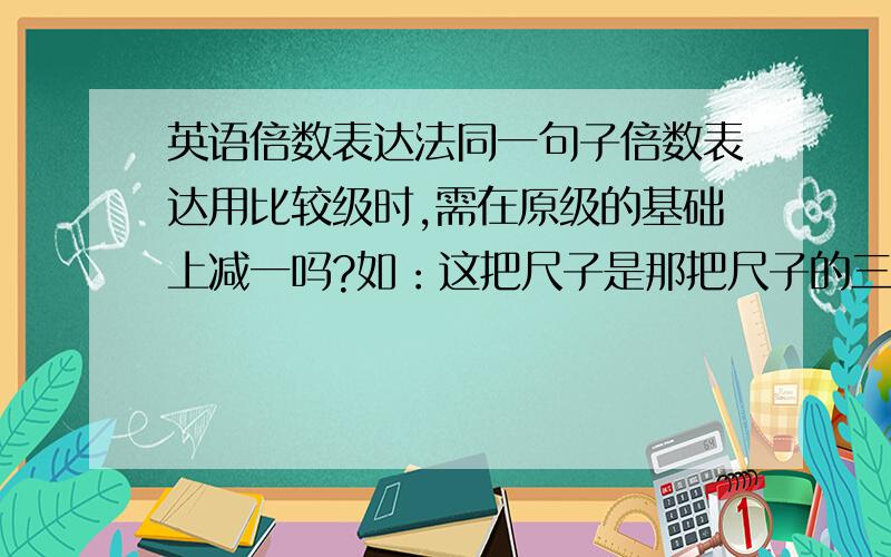 英语倍数表达法同一句子倍数表达用比较级时,需在原级的基础上减一吗?如：这把尺子是那把尺子的三倍长.This ruler is three times as long as that one.This ruler is three times longer than that one.这种翻译对