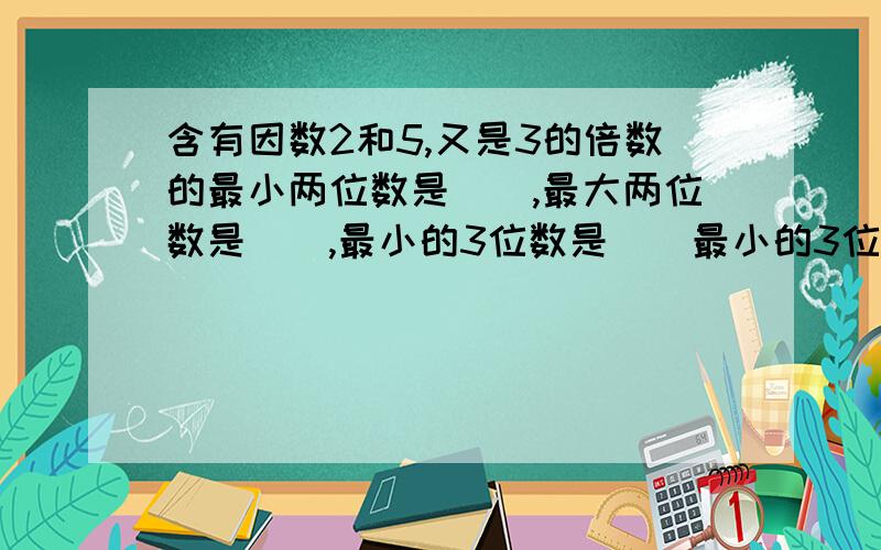 含有因数2和5,又是3的倍数的最小两位数是（）,最大两位数是（）,最小的3位数是（）最小的3位数是（）