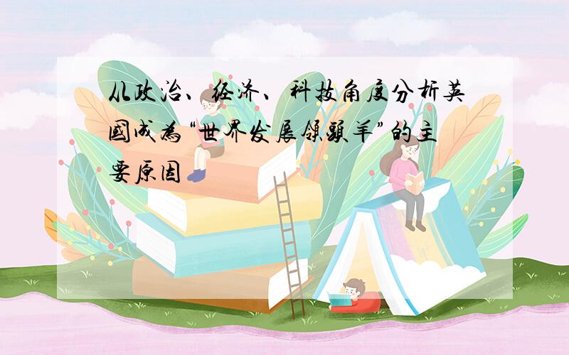 从政治、经济、科技角度分析英国成为“世界发展领头羊”的主要原因