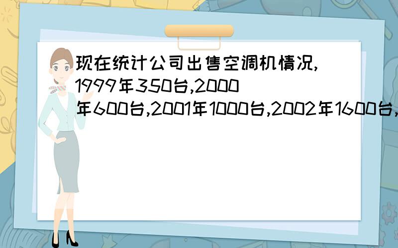 现在统计公司出售空调机情况,1999年350台,2000年600台,2001年1000台,2002年1600台,2003年2500台.估算2004年有多少台,2005年多少台?