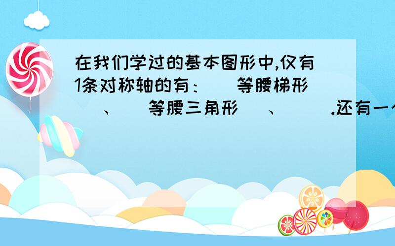 在我们学过的基本图形中,仅有1条对称轴的有：（ 等腰梯形 ）、（ 等腰三角形 ）、（ ）.还有一个请各位帮忙想想,明天就要交的,