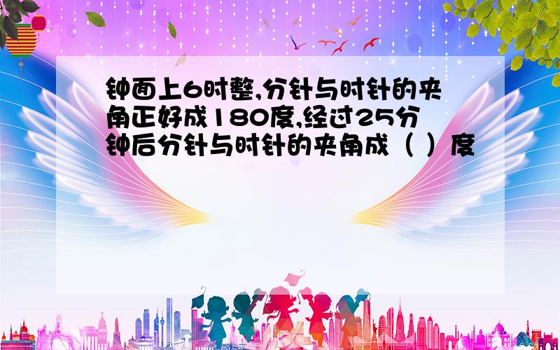 钟面上6时整,分针与时针的夹角正好成180度,经过25分钟后分针与时针的夹角成（ ）度