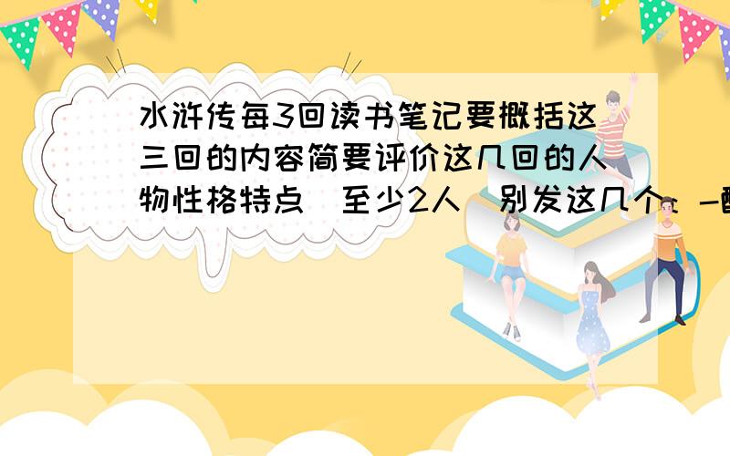 水浒传每3回读书笔记要概括这三回的内容简要评价这几回的人物性格特点（至少2人）别发这几个：-醉打蒋门神 沂岭杀四虎 抱怨狮子楼 卖刀汴京城 -题诗浔阳楼 不是 是前60回每3一篇一共20