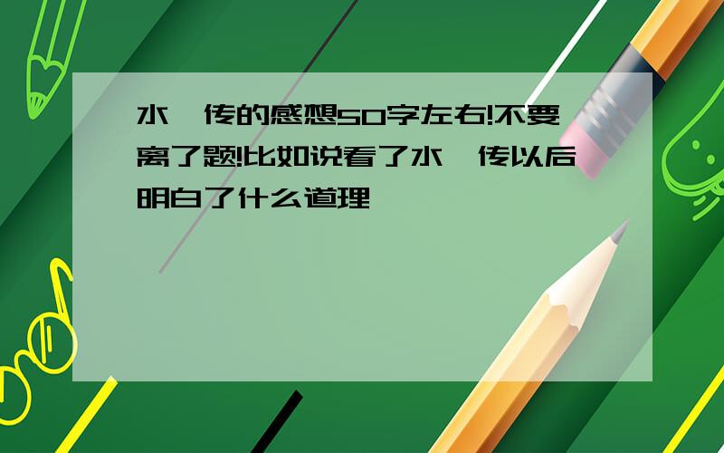 水浒传的感想50字左右!不要离了题!比如说看了水浒传以后明白了什么道理