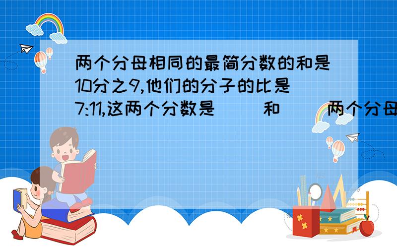 两个分母相同的最简分数的和是10分之9,他们的分子的比是7:11,这两个分数是（ ）和（ ）两个分母相同的最简分数的和是10分之9,他们的分子的比是7:11,这两个分数是（ ）和（ ）