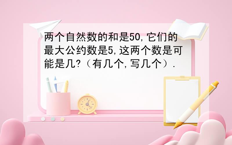 两个自然数的和是50,它们的最大公约数是5,这两个数是可能是几?（有几个,写几个）.