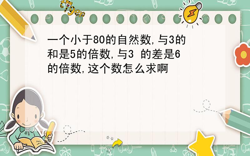 一个小于80的自然数,与3的和是5的倍数,与3 的差是6的倍数,这个数怎么求啊