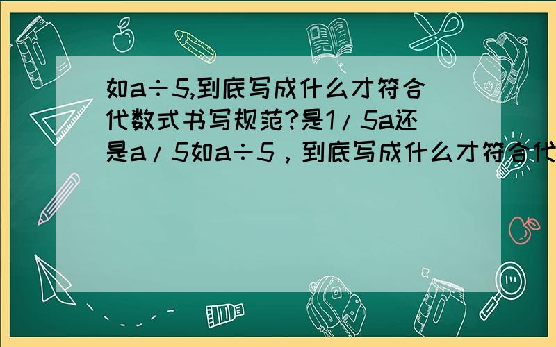 如a÷5,到底写成什么才符合代数式书写规范?是1/5a还是a/5如a÷5，到底写成什么才符合代数式书写规范？是(1/5)a还是a/5