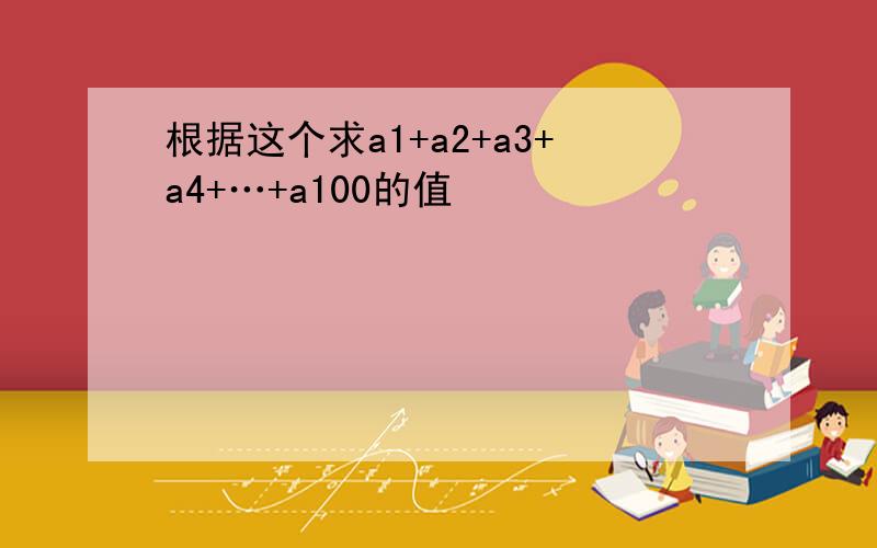 根据这个求a1+a2+a3+a4+…+a100的值