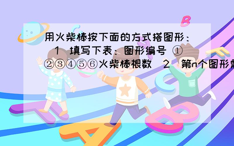 用火柴棒按下面的方式搭图形：（1）填写下表：图形编号 ①②③④⑤⑥火柴棒根数（2）第n个图形需要多少根火柴棒?（用含n的式子表示）