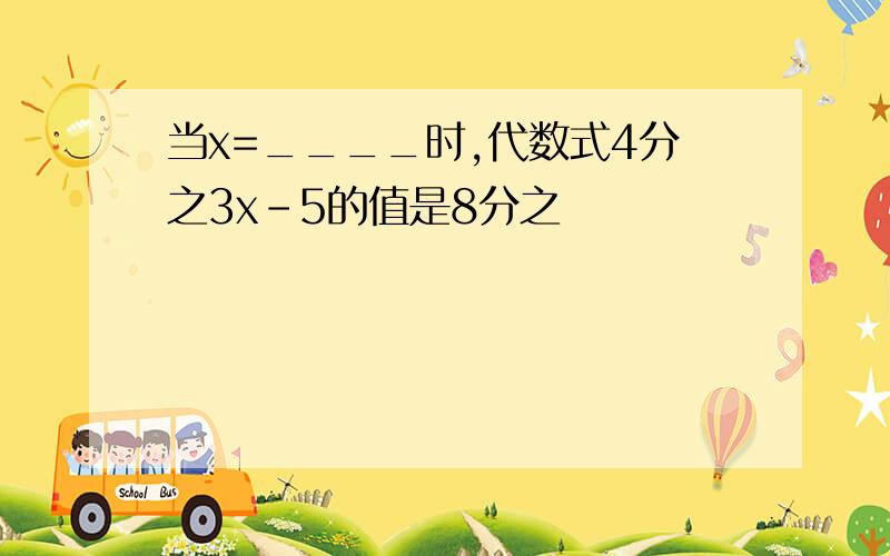 当x=____时,代数式4分之3x-5的值是8分之