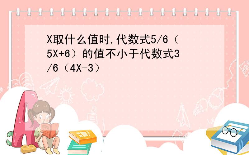 X取什么值时,代数式5/6（5X+6）的值不小于代数式3/6（4X-3）