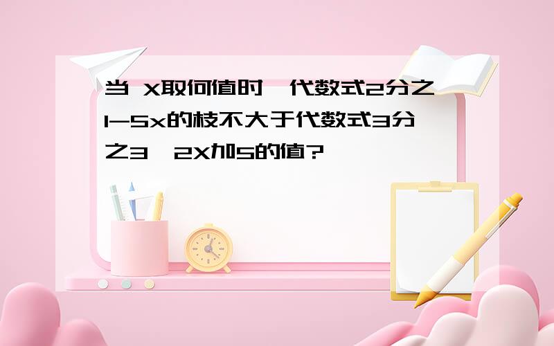 当 X取何值时,代数式2分之1-5x的枝不大于代数式3分之3—2X加5的值?