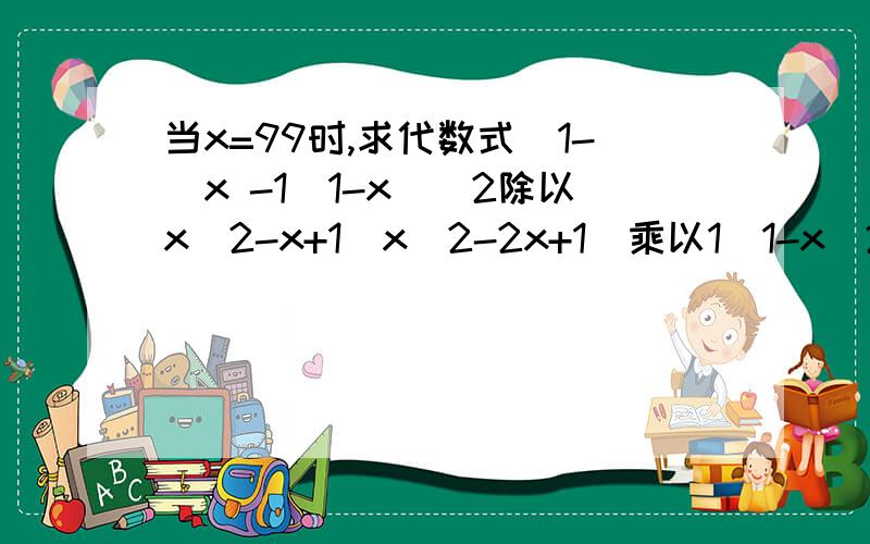 当x=99时,求代数式[1-（x -1\1-x)^2除以x^2-x+1\x^2-2x+1]乘以1\1-x^2明天要交啊急!