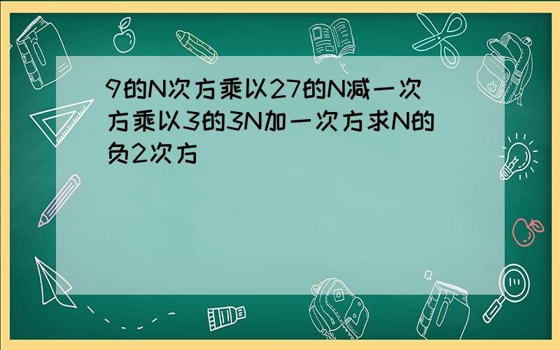 9的N次方乘以27的N减一次方乘以3的3N加一次方求N的负2次方