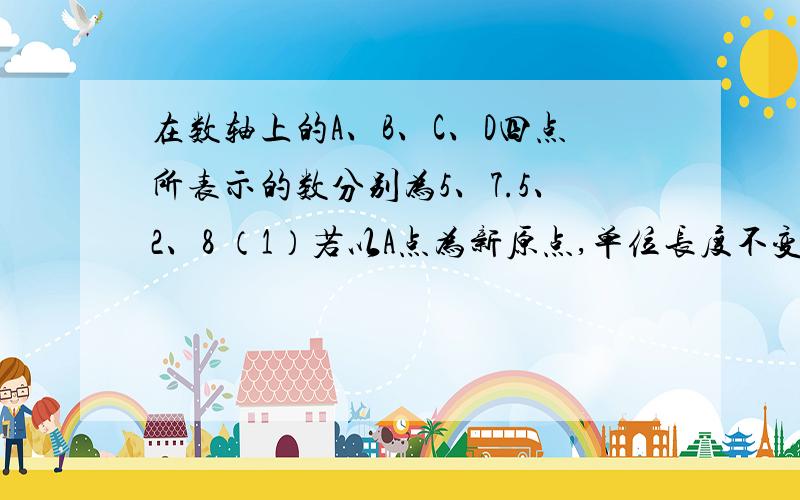 在数轴上的A、B、C、D四点所表示的数分别为5、7.5、2、8 （1）若以A点为新原点,单位长度不变,则B点、D点所表示的数为多少?（2）若以C点为新原点,原来单位长度的2倍为新的单位长度,则A点、B