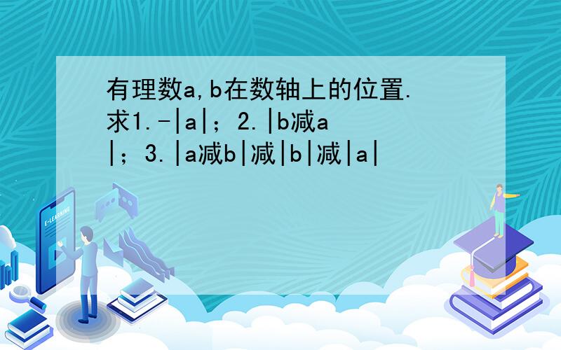 有理数a,b在数轴上的位置.求1.-|a|；2.|b减a|；3.|a减b|减|b|减|a|