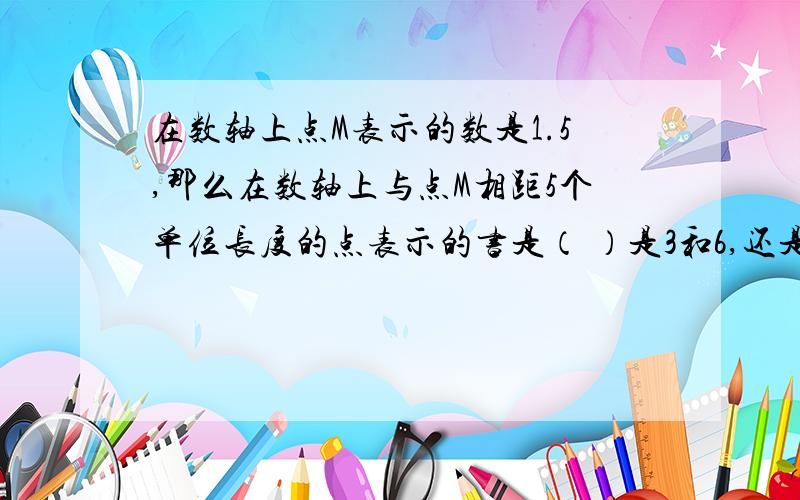 在数轴上点M表示的数是1.5,那么在数轴上与点M相距5个单位长度的点表示的书是（ ）是3和6,还是6.5和5.5