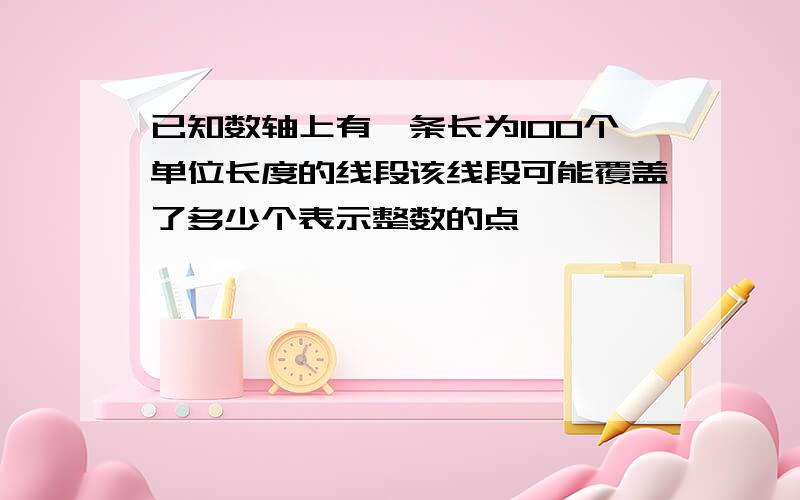 已知数轴上有一条长为100个单位长度的线段该线段可能覆盖了多少个表示整数的点