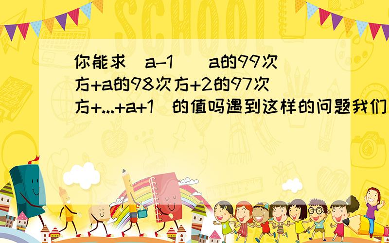 你能求(a-1)(a的99次方+a的98次方+2的97次方+...+a+1)的值吗遇到这样的问题我们一般都是先从简单的情形入手先分别计算下列各式的值（a-1）（a+1）= （a-1）（a的平方+a+1）=（a-1）（a的立方+a的平