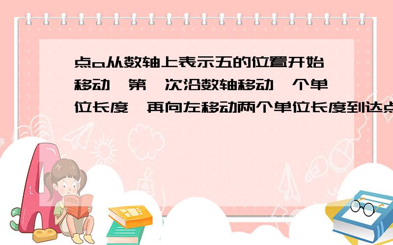 点a从数轴上表示五的位置开始移动,第一次沿数轴移动一个单位长度,再向左移动两个单位长度到达点A