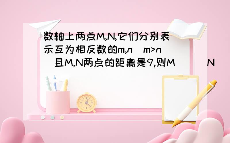 数轴上两点M,N,它们分别表示互为相反数的m,n(m>n)且M,N两点的距离是9,则M___N___