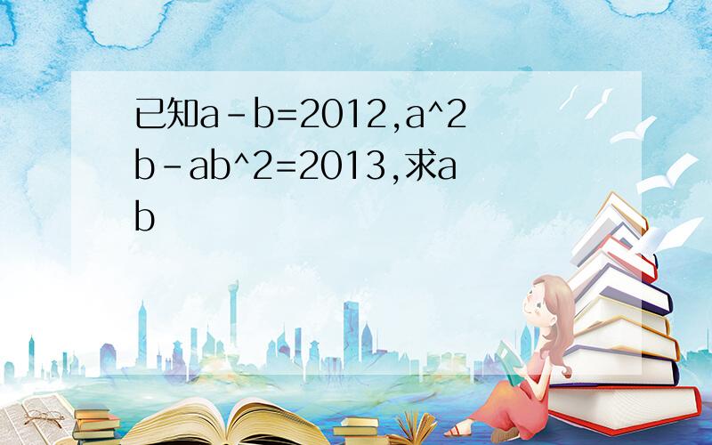 已知a-b=2012,a^2b-ab^2=2013,求ab
