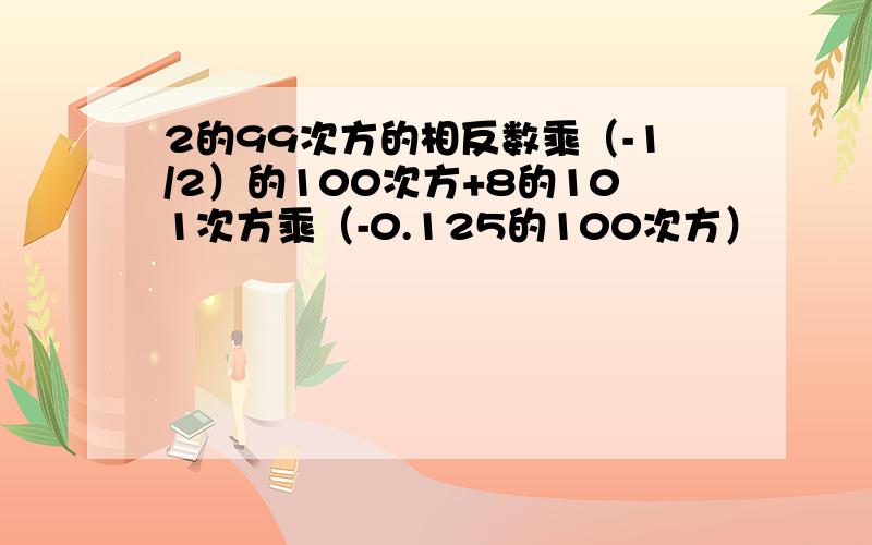 2的99次方的相反数乘（-1/2）的100次方+8的101次方乘（-0.125的100次方）