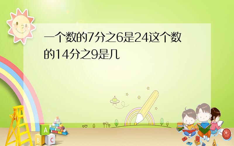 一个数的7分之6是24这个数的14分之9是几