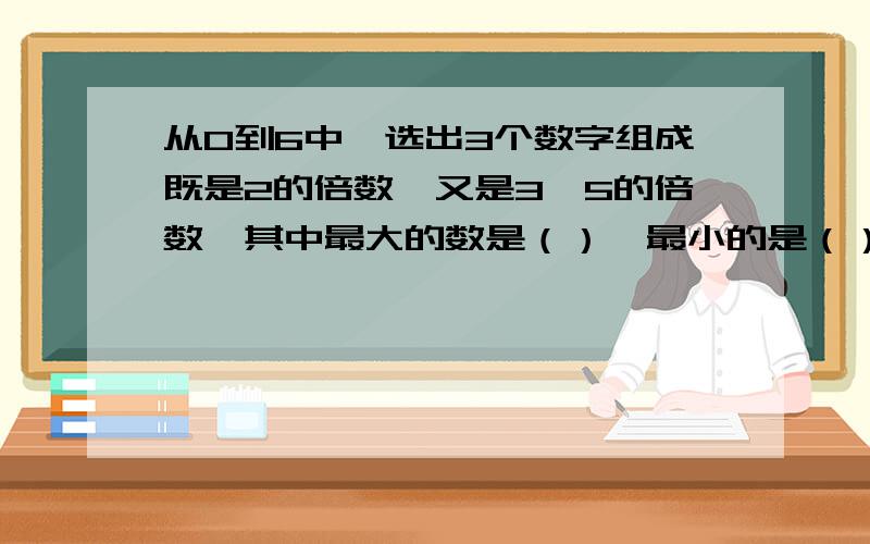 从0到6中,选出3个数字组成既是2的倍数,又是3,5的倍数,其中最大的数是（）,最小的是（）.